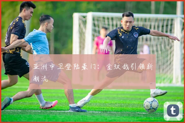 亚洲中卫登陆豪门：金玟哉引领新潮流