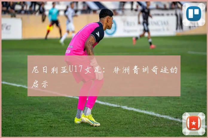 尼日利亚U17女足：非洲青训奇迹的启示