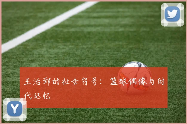 王治郅的社会符号：篮球偶像与时代记忆