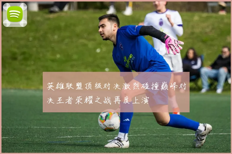 英雄联盟顶级对决激烈碰撞巅峰对决王者荣耀之战再度上演