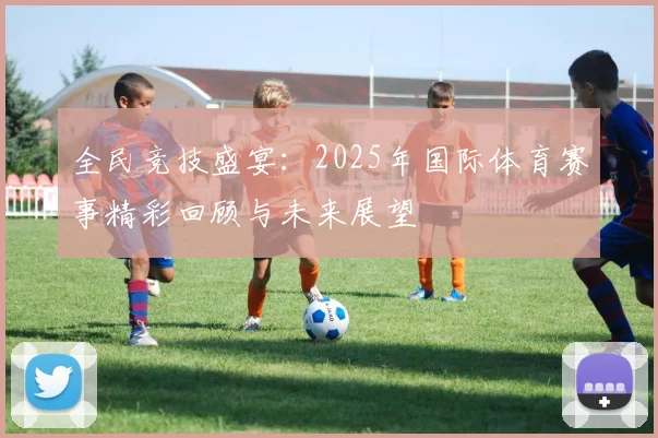 全民竞技盛宴：2025年国际体育赛事精彩回顾与未来展望
