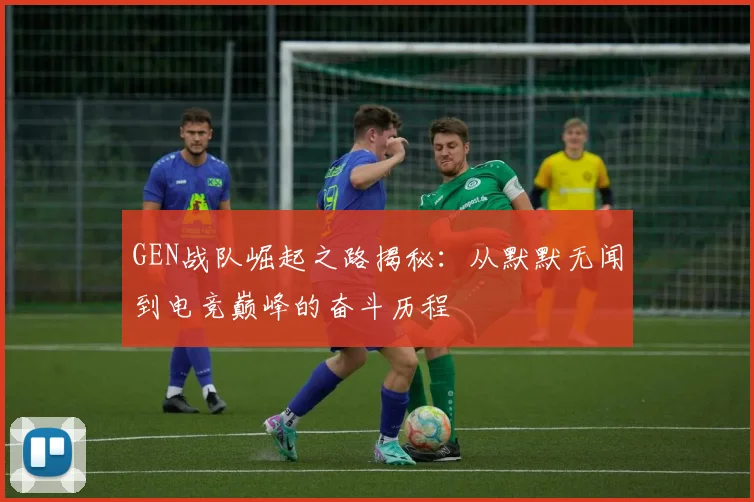 GEN战队崛起之路揭秘：从默默无闻到电竞巅峰的奋斗历程