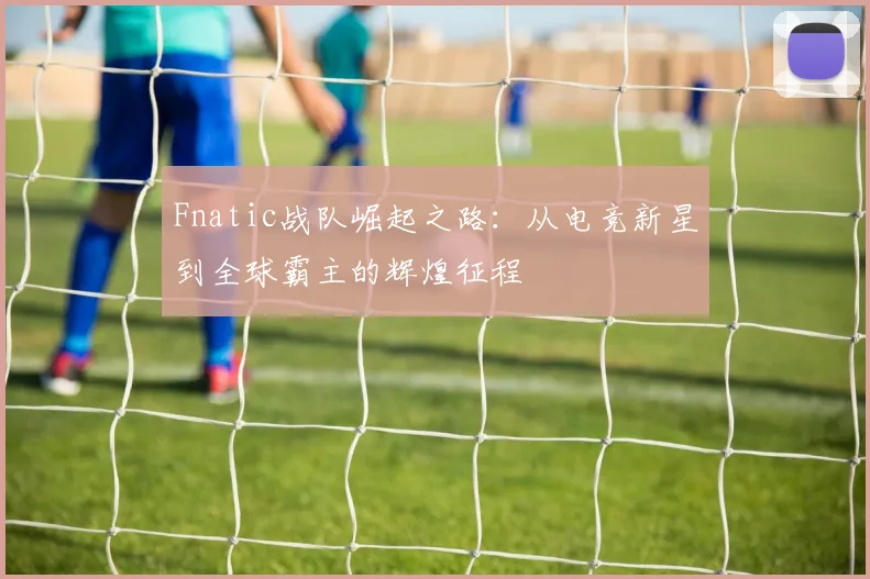 Fnatic战队崛起之路：从电竞新星到全球霸主的辉煌征程