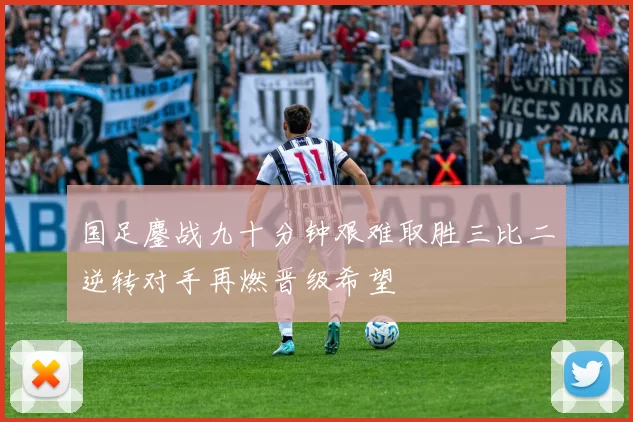 国足鏖战九十分钟艰难取胜三比二逆转对手再燃晋级希望
