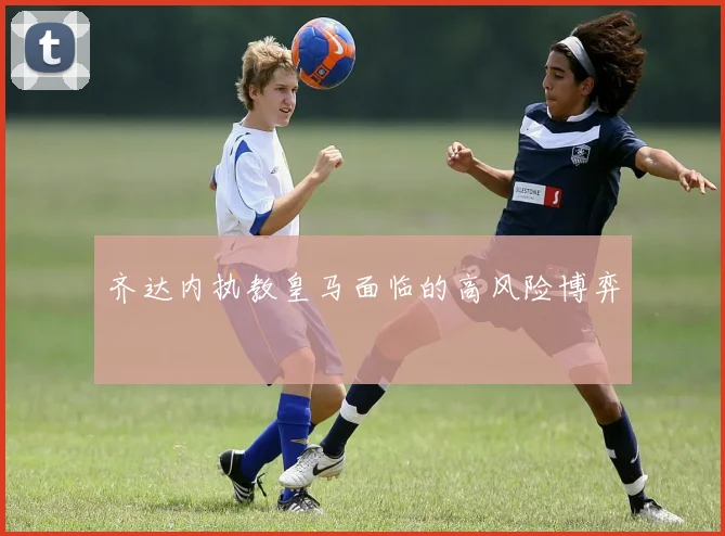 齐达内执教皇马面临的高风险博弈