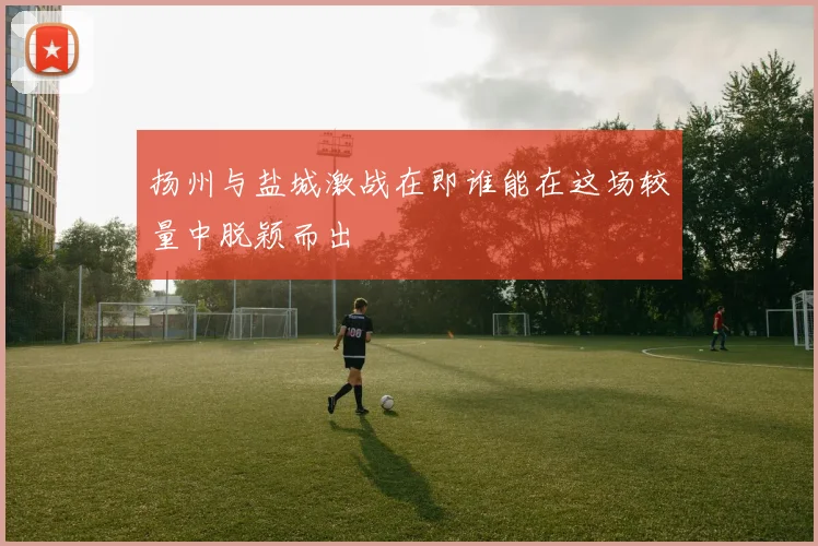 扬州与盐城激战在即谁能在这场较量中脱颖而出