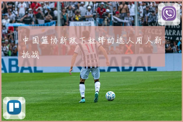 中国篮协新政下杜锋的选人用人新挑战